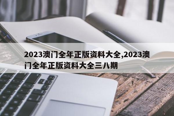 2023澳门全年正版资料大全,2023澳门全年正版资料大全三八期